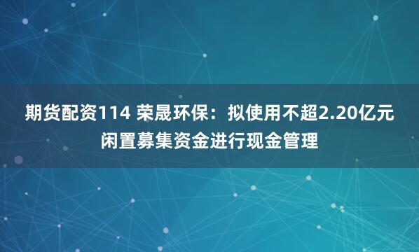 期货配资114 荣晟环保：拟使用不超2.20亿元闲置募集资金进行现金管理