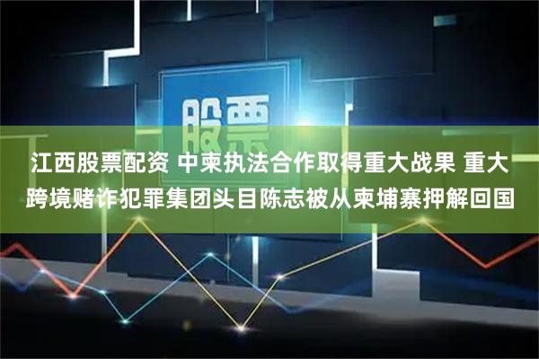 江西股票配资 中柬执法合作取得重大战果 重大跨境赌诈犯罪集团头目陈志被从柬埔寨押解回国