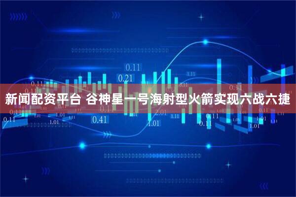 新闻配资平台 谷神星一号海射型火箭实现六战六捷