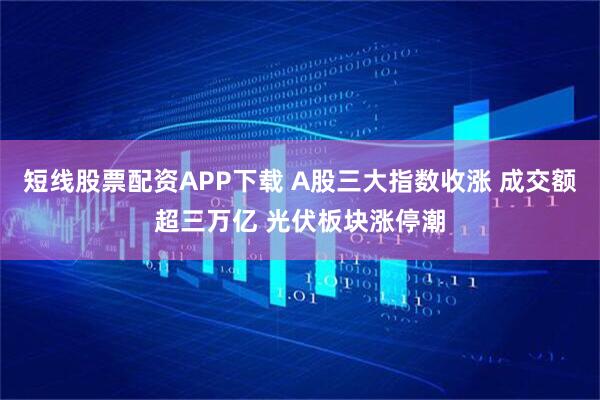 短线股票配资APP下载 A股三大指数收涨 成交额超三万亿 光伏板块涨停潮