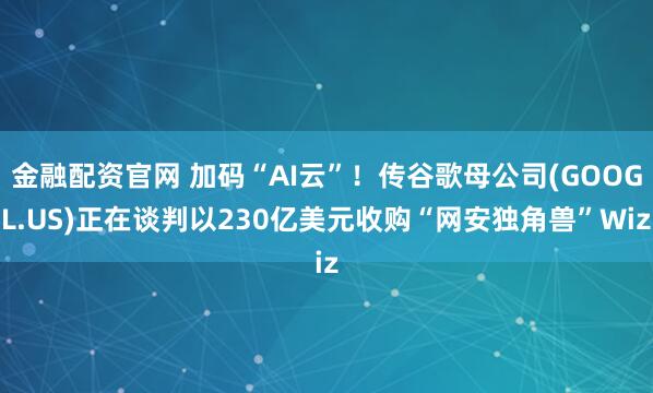 金融配资官网 加码“AI云”！传谷歌母公司(GOOGL.US)正在谈判以230亿美元收购“网安独角兽”Wiz