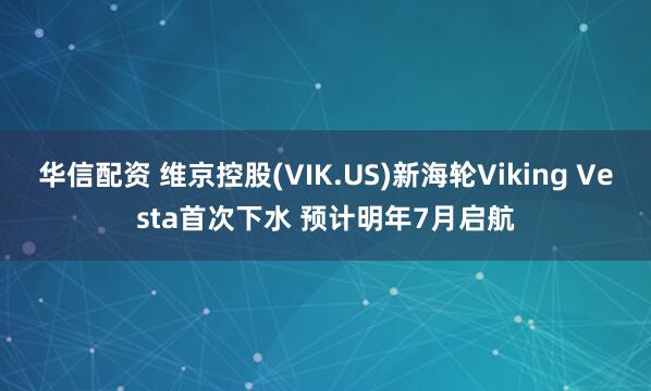 华信配资 维京控股(VIK.US)新海轮Viking Vesta首次下水 预计明年7月启航