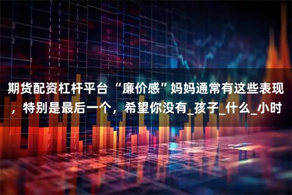 期货配资杠杆平台 “廉价感”妈妈通常有这些表现，特别是最后一个，希望你没有_孩子_什么_小时