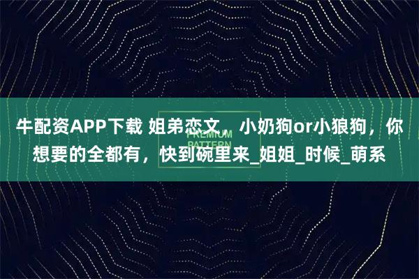 牛配资APP下载 姐弟恋文，小奶狗or小狼狗，你想要的全都有，快到碗里来_姐姐_时候_萌系
