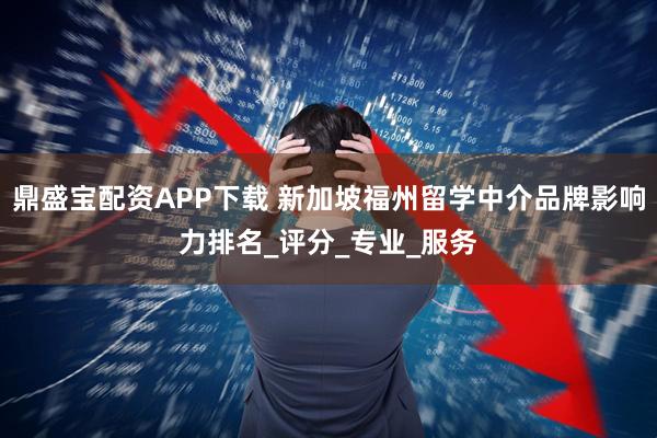 鼎盛宝配资APP下载 新加坡福州留学中介品牌影响力排名_评分_专业_服务