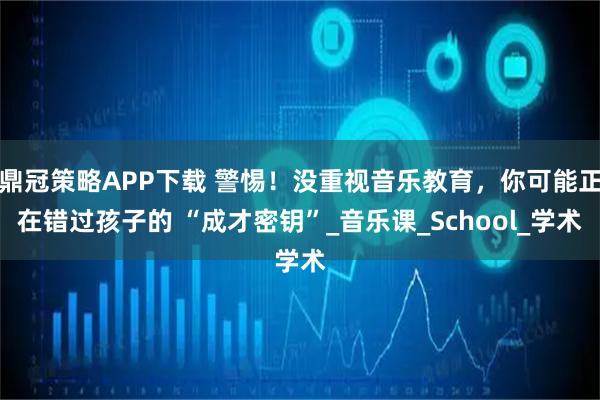 鼎冠策略APP下载 警惕！没重视音乐教育，你可能正在错过孩子的 “成才密钥”_音乐课_School_学术