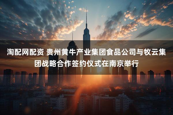 淘配网配资 贵州黄牛产业集团食品公司与牧云集团战略合作签约仪式在南京举行