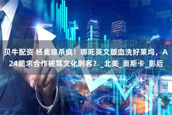 贝牛配资 杨紫琼杀疯！哪吒英文版血洗好莱坞，A24跪求合作被骂文化刺客？_北美_奥斯卡_影后