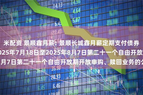 米配资 景顺鑫月薪: 景顺长城鑫月薪定期支付债券型证券投资基金关于2025年7月18日至2025年8月7日第二十一个自由开放期开放申购、赎回业务的公告