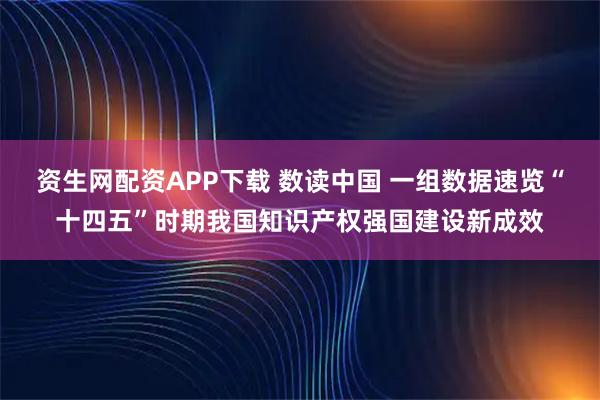 资生网配资APP下载 数读中国 一组数据速览“十四五”时期我国知识产权强国建设新成效
