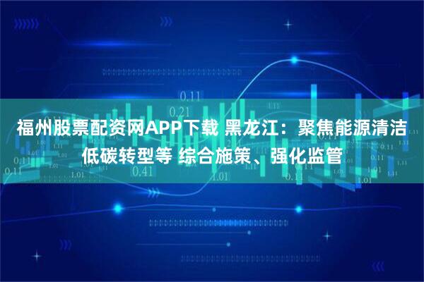 福州股票配资网APP下载 黑龙江：聚焦能源清洁低碳转型等 综合施策、强化监管