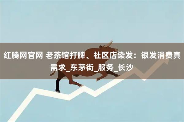 红腾网官网 老茶馆打牌、社区店染发：银发消费真需求_东茅街_服务_长沙