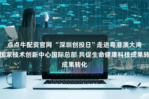 点点牛配资官网 “深圳创投日”走进粤港澳大湾区国家技术创新中心国际总部 共促生命健康科技成果转化
