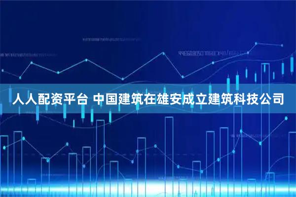 人人配资平台 中国建筑在雄安成立建筑科技公司
