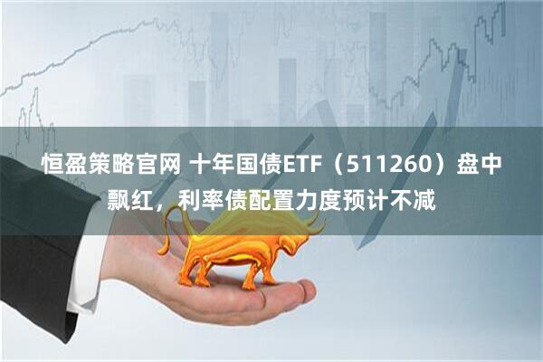 恒盈策略官网 十年国债ETF（511260）盘中飘红，利率债配置力度预计不减