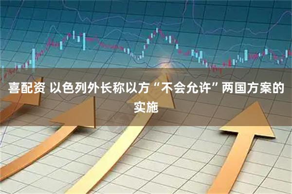 喜配资 以色列外长称以方“不会允许”两国方案的实施
