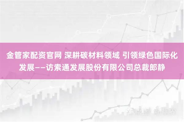 金管家配资官网 深耕碳材料领域 引领绿色国际化发展——访索通发展股份有限公司总裁郎静
