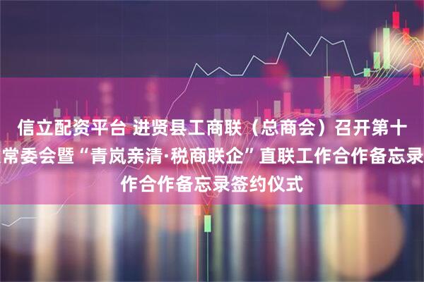 信立配资平台 进贤县工商联（总商会）召开第十三届六次常委会暨“青岚亲清·税商联企”直联工作合作备忘录签约仪式