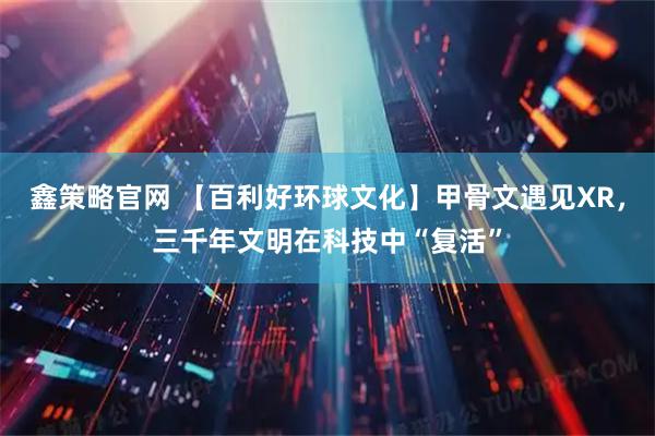 鑫策略官网 【百利好环球文化】甲骨文遇见XR，三千年文明在科技中“复活”