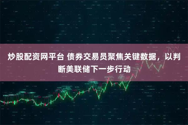 炒股配资网平台 债券交易员聚焦关键数据，以判断美联储下一步行动