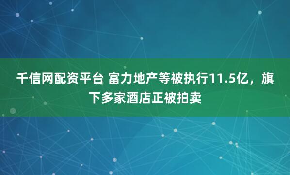 千信网配资平台 富力地产等被执行11.5亿，旗下多家酒店正被拍卖